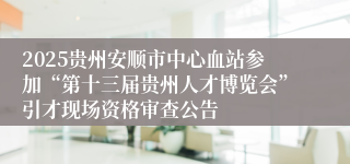 2025贵州安顺市中心血站参加“第十三届贵州人才博览会”引才现场资格审查公告