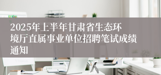 2025年上半年甘肃省生态环境厅直属事业单位招聘笔试成绩通知