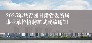 2025年共青团甘肃省委所属事业单位招聘笔试成绩通知