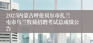 2025内蒙古呼伦贝尔市扎兰屯市乌兰牧骑招聘考试总成绩公告