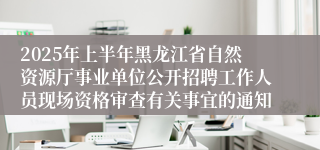 2025年上半年黑龙江省自然资源厅事业单位公开招聘工作人员现场资格审查有关事宜的通知