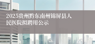 2025贵州黔东南州锦屏县人民医院拟聘用公示