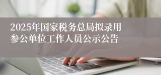 2025年国家税务总局拟录用参公单位工作人员公示公告