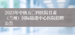 2025年中核五〇四医院甘肃（兰州）国际陆港中心医院招聘公告