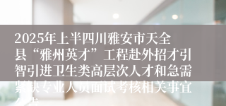 2025年上半四川雅安市天全县“雅州英才”工程赴外招才引智引进卫生类高层次人才和急需紧缺专业人员面试考核相关事宜公告