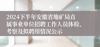 2024下半年安徽省地矿局直属事业单位招聘工作人员体检、考察及拟聘用情况公示