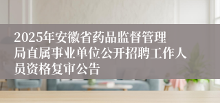 2025年安徽省药品监督管理局直属事业单位公开招聘工作人员资格复审公告