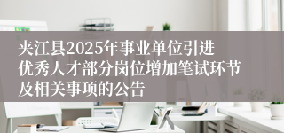 夹江县2025年事业单位引进优秀人才部分岗位增加笔试环节及相关事项的公告