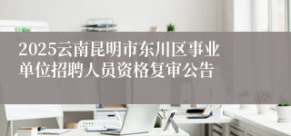 2025云南昆明市东川区事业单位招聘人员资格复审公告