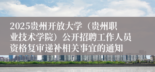 2025贵州开放大学（贵州职业技术学院）公开招聘工作人员资格复审递补相关事宜的通知