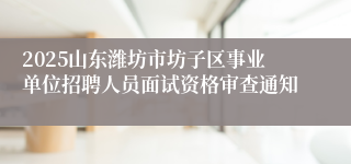 2025山东潍坊市坊子区事业单位招聘人员面试资格审查通知