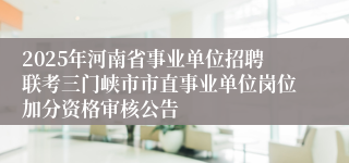 2025年河南省事业单位招聘联考三门峡市市直事业单位岗位加分资格审核公告