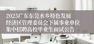 2025广东东莞水乡特色发展经济区管理委员会下属事业单位集中招聘高校毕业生面试公告