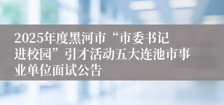 2025年度黑河市“市委书记进校园”引才活动五大连池市事业单位面试公告