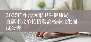 2025广州清远市卫生健康局直属事业单位招聘高校毕业生面试公告