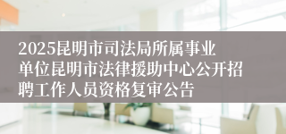 2025昆明市司法局所属事业单位昆明市法律援助中心公开招聘工作人员资格复审公告