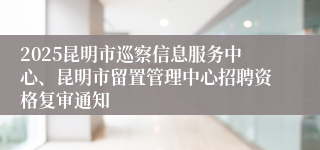 2025昆明市巡察信息服务中心、昆明市留置管理中心招聘资格复审通知