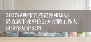 2025昆明市自然资源和规划局直属事业单位公开招聘工作人员资格复审公告