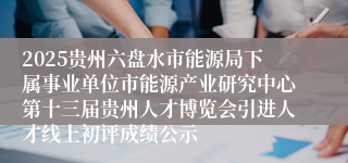 2025贵州六盘水市能源局下属事业单位市能源产业研究中心第十三届贵州人才博览会引进人才线上初评成绩公示