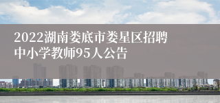 2022湖南娄底市娄星区招聘中小学教师95人公告