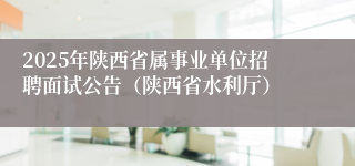 2025年陕西省属事业单位招聘面试公告（陕西省水利厅）
