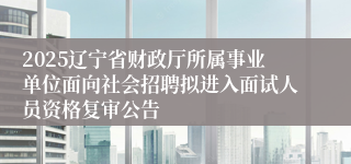 2025辽宁省财政厅所属事业单位面向社会招聘拟进入面试人员资格复审公告
