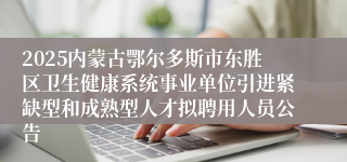 2025内蒙古鄂尔多斯市东胜区卫生健康系统事业单位引进紧缺型和成熟型人才拟聘用人员公告