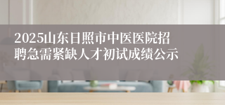 2025山东日照市中医医院招聘急需紧缺人才初试成绩公示