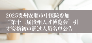 2025贵州安顺市中医院参加“第十三届贵州人才博览会”引才资格初审通过人员名单公告 