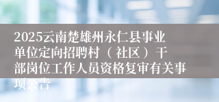 2025云南楚雄州永仁县事业单位定向招聘村（ 社区 ）干部岗位工作人员资格复审有关事项公告