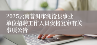 2025云南普洱市澜沧县事业单位招聘工作人员资格复审有关事项公告