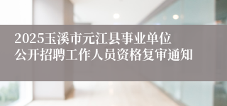 2025玉溪市元江县事业单位公开招聘工作人员资格复审通知