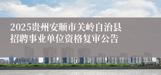 2025贵州安顺市关岭自治县招聘事业单位资格复审公告