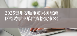 2025贵州安顺市黄果树旅游区招聘事业单位资格复审公告