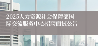 2025人力资源社会保障部国际交流服务中心招聘面试公告