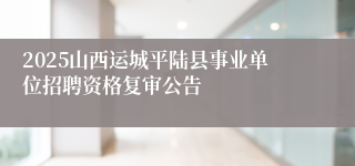 2025山西运城平陆县事业单位招聘资格复审公告