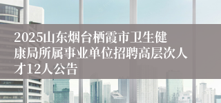 2025山东烟台栖霞市卫生健康局所属事业单位招聘高层次人才12人公告