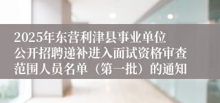 2025年东营利津县事业单位公开招聘递补进入面试资格审查范围人员名单（第一批）的通知