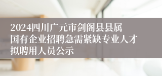 2024四川广元市剑阁县县属国有企业招聘急需紧缺专业人才拟聘用人员公示