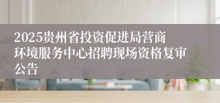2025贵州省投资促进局营商环境服务中心招聘现场资格复审公告