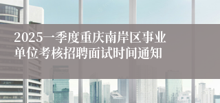 2025一季度重庆南岸区事业单位考核招聘面试时间通知