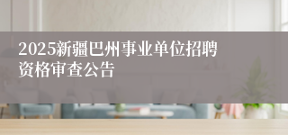 2025新疆巴州事业单位招聘资格审查公告