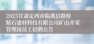 2025甘肃定西市临洮县路桥精石建材科技有限公司矿山开采管理岗员工招聘公告