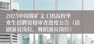 2025中国煤矿文工团高校毕业生招聘资格审查进度公告（话剧演员岗位、舞蹈演员岗位）