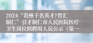 2024“贵州千名英才?智汇铜仁”引才铜仁市人民医院医疗卫生岗位拟聘用人员公示（第一批）