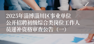 2025年淄博淄川区事业单位公开招聘初级综合类岗位工作人员递补资格审查公告（一）