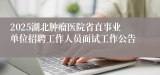 2025湖北肿瘤医院省直事业单位招聘工作人员面试工作公告