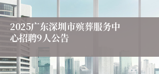 2025广东深圳市殡葬服务中心招聘9人公告