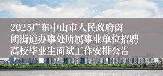 2025广东中山市人民政府南朗街道办事处所属事业单位招聘高校毕业生面试工作安排公告