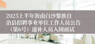 2025上半年海南白沙黎族自治县招聘事业单位工作人员公告 （第6号）递补人员入围面试资格复审公告